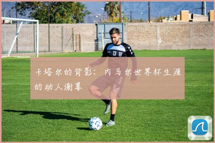 卡塔尔的背影：内马尔世界杯生涯的动人谢幕
