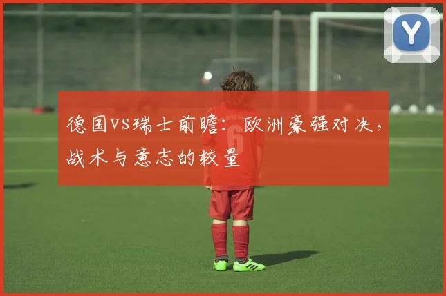 德国vs瑞士前瞻：欧洲豪强对决，战术与意志的较量