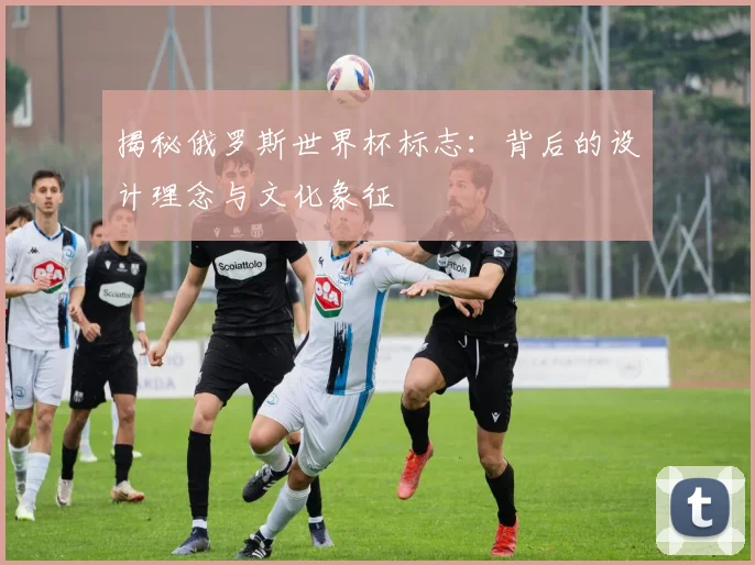 揭秘俄罗斯世界杯标志：背后的设计理念与文化象征