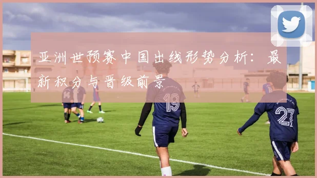 亚洲世预赛中国出线形势分析：最新积分与晋级前景