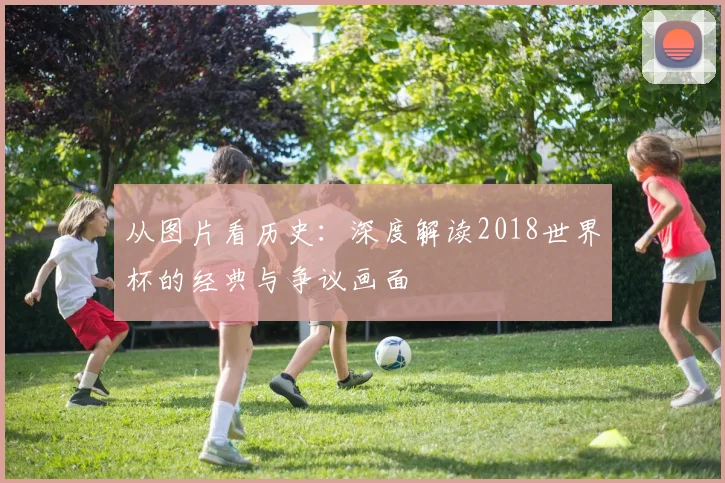 从图片看历史：深度解读2018世界杯的经典与争议画面