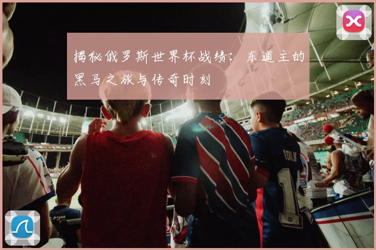 揭秘俄罗斯世界杯战绩：东道主的黑马之旅与传奇时刻