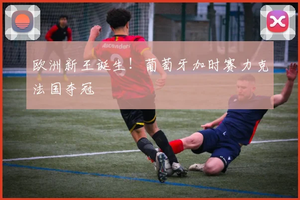 欧洲新王诞生！葡萄牙加时赛力克法国夺冠