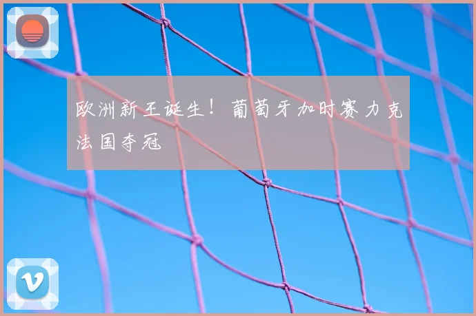 欧洲新王诞生！葡萄牙加时赛力克法国夺冠