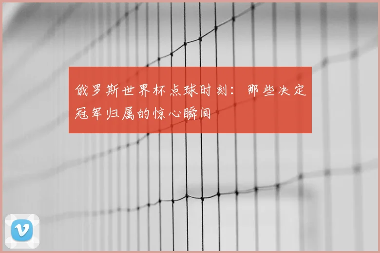 俄罗斯世界杯点球时刻：那些决定冠军归属的惊心瞬间