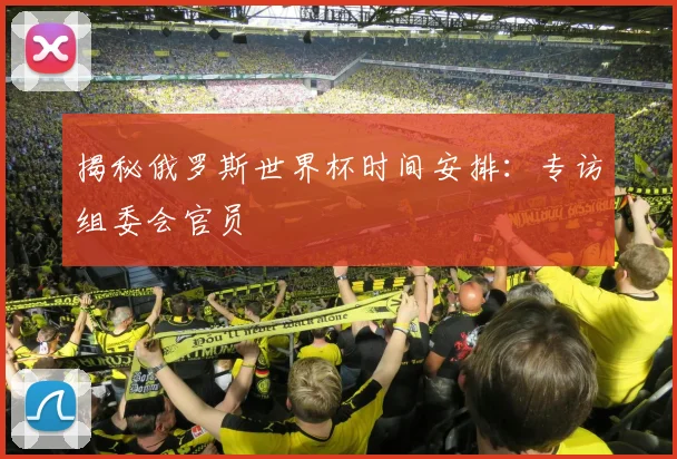 揭秘俄罗斯世界杯时间安排:专访组委会官员