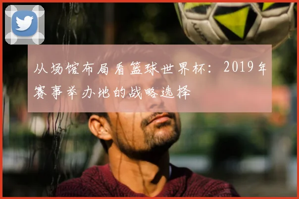 从场馆布局看篮球世界杯：2019年赛事举办地的战略选择