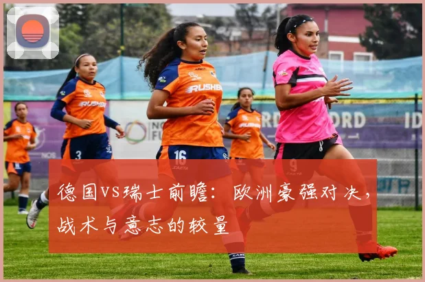 德国vs瑞士前瞻:欧洲豪强对决,战术与意志的较量