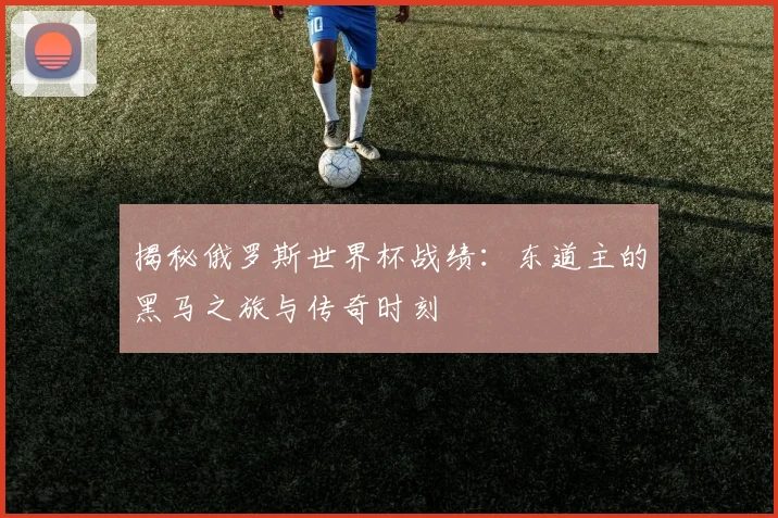揭秘俄罗斯世界杯战绩：东道主的黑马之旅与传奇时刻